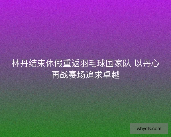 林丹结束休假重返羽毛球国家队 以丹心再战赛场追求卓越