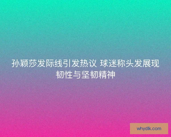 孙颖莎发际线引发热议 球迷称头发展现韧性与坚韧精神
